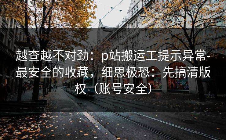 越查越不对劲:p站搬运工提示异常-最安全的收藏,细思极恐:先搞清版权(账号安全) 越查越不对劲:p站搬运工提示异常-最安全的收藏,细思极恐:先搞清版权(账号安全)