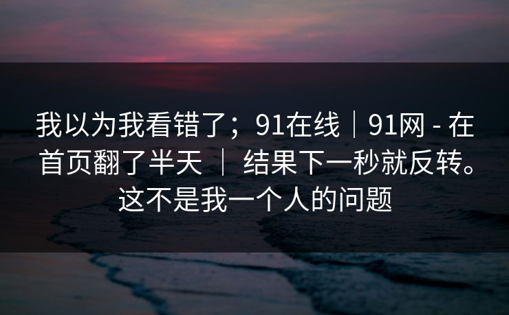 我以为我看错了;91在线|91网 - 在首页翻了半天 | 结果下一秒就反转。这不是我一个人的问题