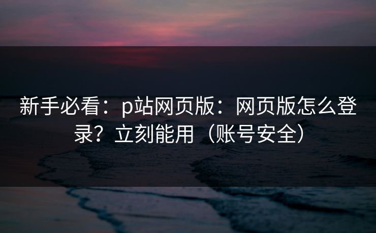 新手必看:p站网页版:网页版怎么登录?立刻能用(账号安全)