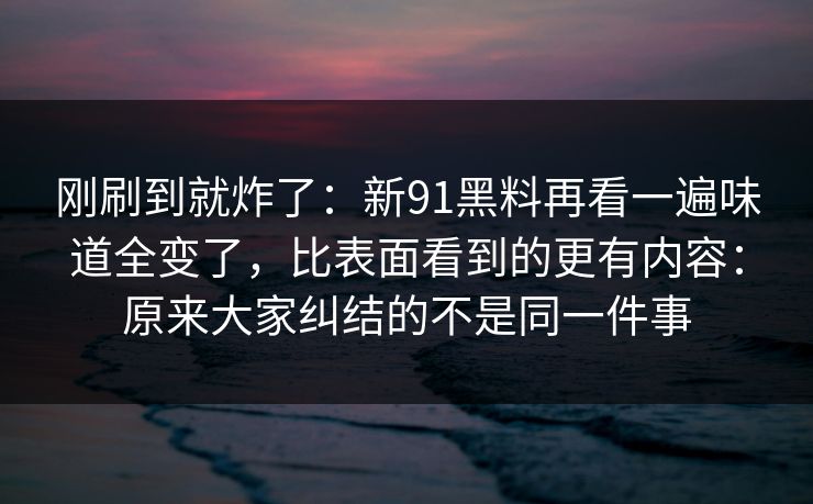 刚刷到就炸了：新91黑料再看一遍味道全变了，比表面看到的更有内容：原来大家纠结的不是同一件事